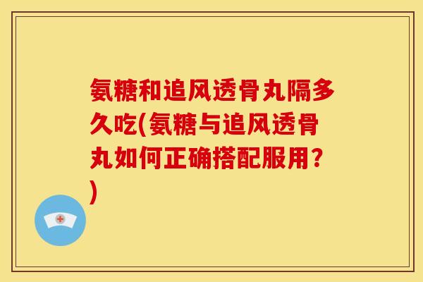 氨糖和追风透骨丸隔多久吃(氨糖与追风透骨丸如何正确搭配服用？)