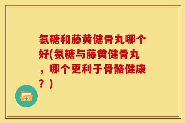氨糖和藤黄健骨丸哪个好(氨糖与藤黄健骨丸，哪个更利于骨骼健康？)