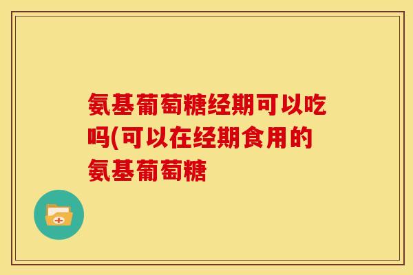 氨基葡萄糖经期可以吃吗(可以在经期食用的氨基葡萄糖