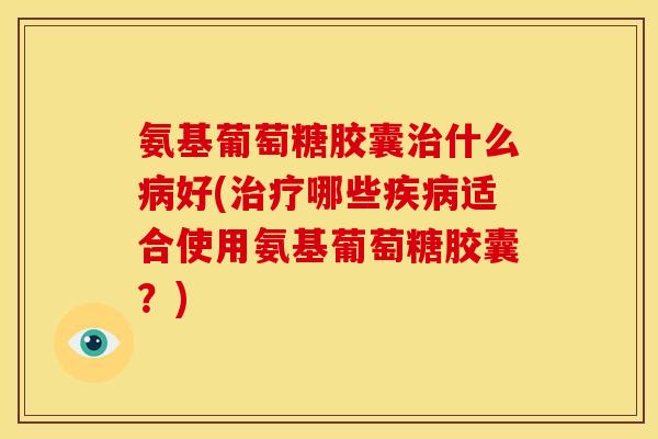 氨基葡萄糖胶囊治什么病好(治疗哪些疾病适合使用氨基葡萄糖胶囊？)