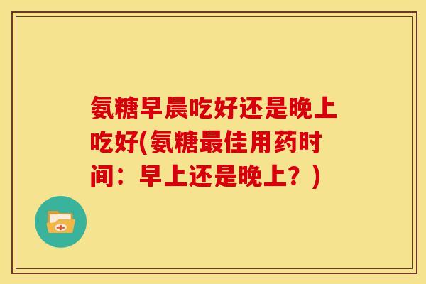 氨糖早晨吃好还是晚上吃好(氨糖最佳用药时间：早上还是晚上？)