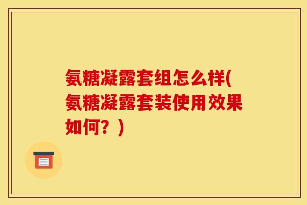 氨糖凝露套组怎么样(氨糖凝露套装使用效果如何？)