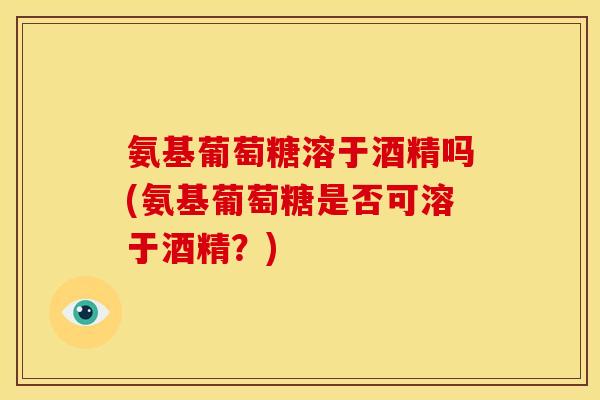 氨基葡萄糖溶于酒精吗(氨基葡萄糖是否可溶于酒精？)