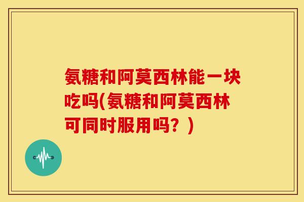 氨糖和阿莫西林能一块吃吗(氨糖和阿莫西林可同时服用吗？)