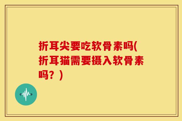 折耳尖要吃软骨素吗(折耳猫需要摄入软骨素吗？)