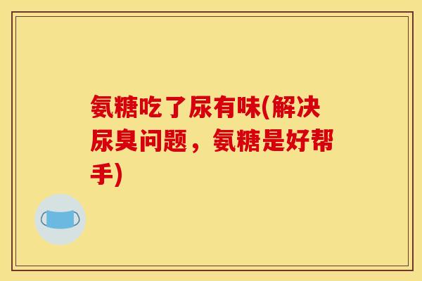 氨糖吃了尿有味(解决尿臭问题，氨糖是好帮手)