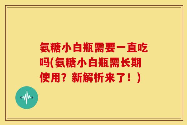 氨糖小白瓶需要一直吃吗(氨糖小白瓶需长期使用？新解析来了！)