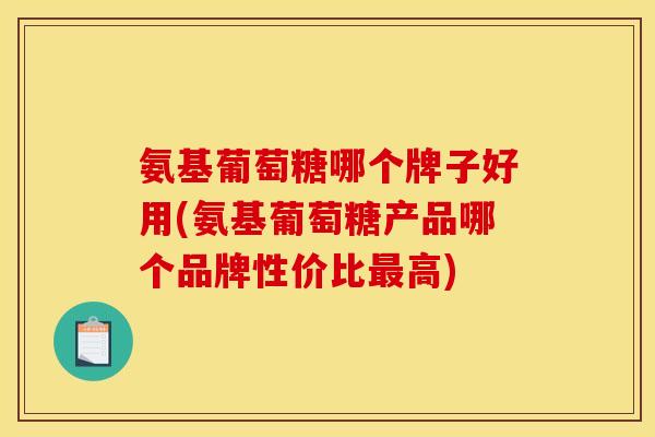 氨基葡萄糖哪个牌子好用(氨基葡萄糖产品哪个品牌性价比最高)