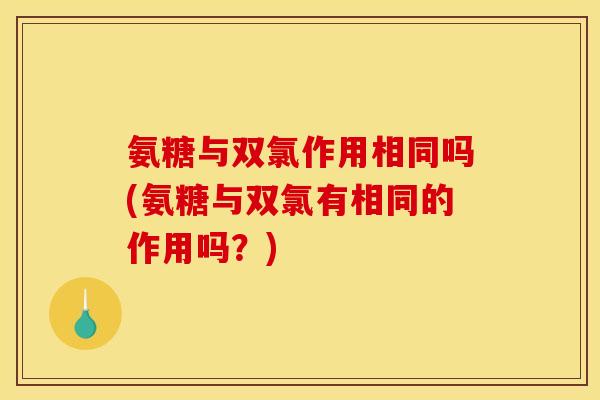 氨糖与双氯作用相同吗(氨糖与双氯有相同的作用吗？)