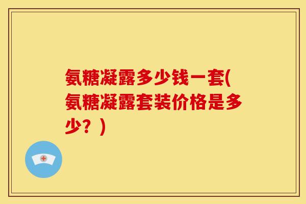 氨糖凝露多少钱一套(氨糖凝露套装价格是多少？)