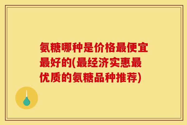 氨糖哪种是价格最便宜最好的(最经济实惠最优质的氨糖品种推荐)