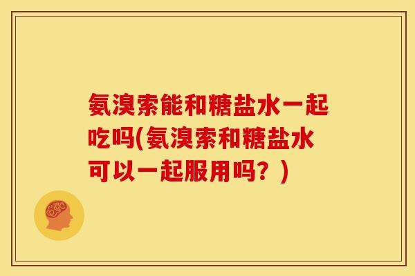 氨溴索能和糖盐水一起吃吗(氨溴索和糖盐水可以一起服用吗？)