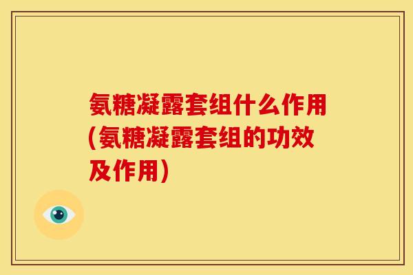 氨糖凝露套组什么作用(氨糖凝露套组的功效及作用)