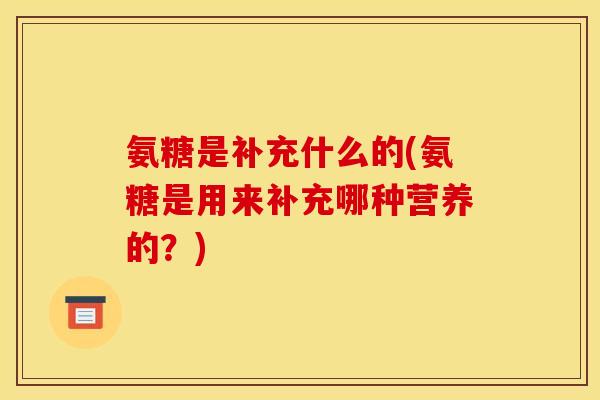 氨糖是补充什么的(氨糖是用来补充哪种营养的？)