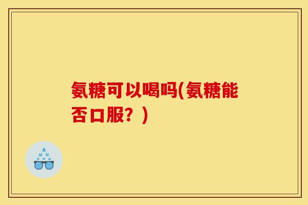 氨糖可以喝吗(氨糖能否口服？)