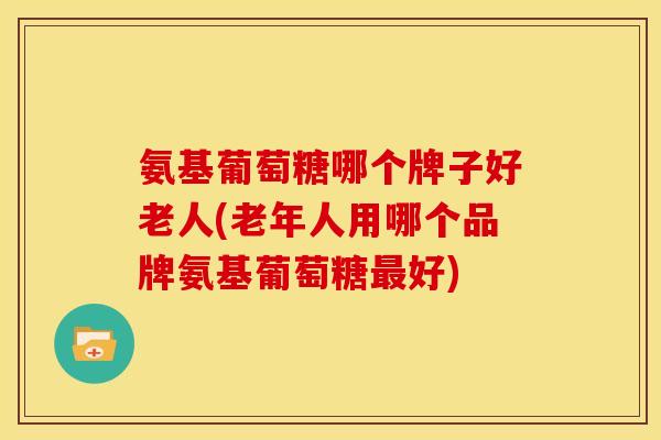 氨基葡萄糖哪个牌子好老人(老年人用哪个品牌氨基葡萄糖最好)