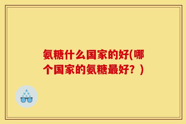 氨糖什么国家的好(哪个国家的氨糖最好？)