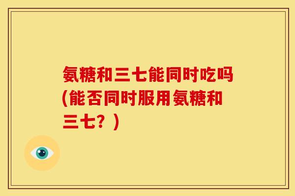 氨糖和三七能同时吃吗(能否同时服用氨糖和三七？)