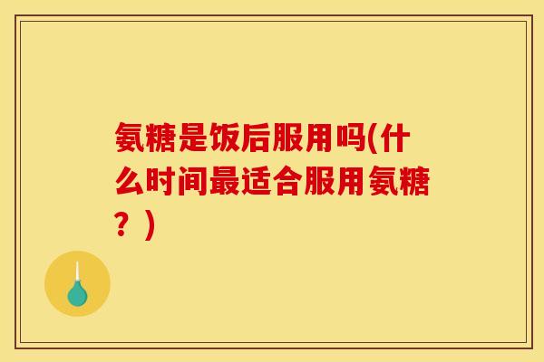氨糖是饭后服用吗(什么时间最适合服用氨糖？)