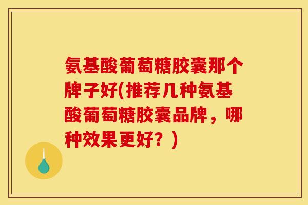 氨基酸葡萄糖胶囊那个牌子好(推荐几种氨基酸葡萄糖胶囊品牌，哪种效果更好？)