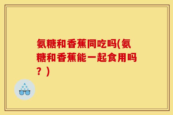 氨糖和香蕉同吃吗(氨糖和香蕉能一起食用吗?) 氨糖和香蕉同吃吗(氨糖和香蕉能一起食用吗?)