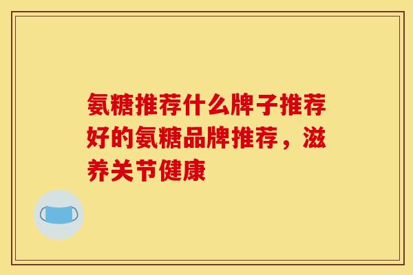 氨糖推荐什么牌子推荐好的氨糖品牌推荐,滋养关节健康 氨糖推荐什么牌子推荐好的氨糖品牌推荐,滋养关节健康