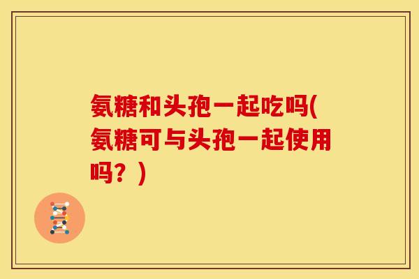 氨糖和头孢一起吃吗(氨糖可与头孢一起使用吗？)