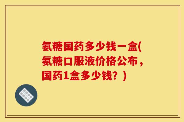 氨糖国药多少钱一盒(氨糖口服液价格公布，国药1盒多少钱？)