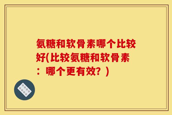 氨糖和软骨素哪个比较好(比较氨糖和软骨素：哪个更有效？)