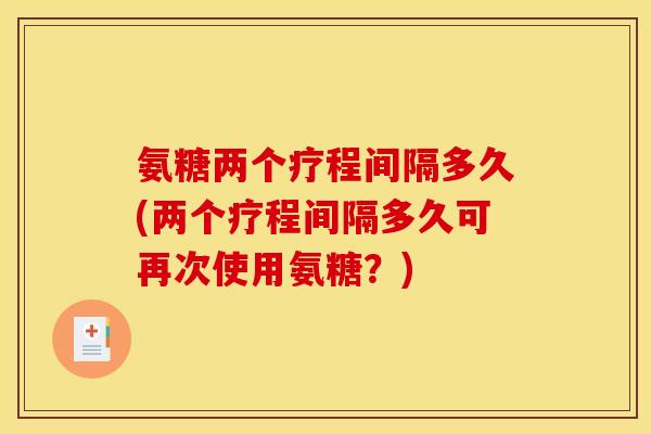 氨糖两个疗程间隔多久(两个疗程间隔多久可再次使用氨糖？)