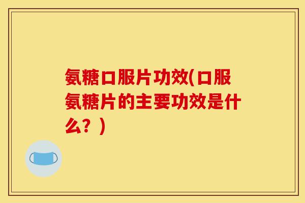 氨糖口服片功效(口服氨糖片的主要功效是什么？)