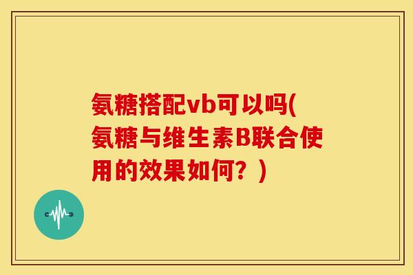 氨糖搭配vb可以吗(氨糖与维生素B联合使用的效果如何？)
