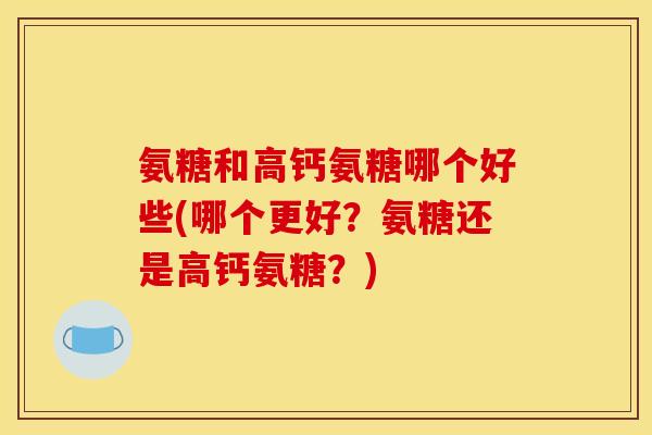 氨糖和高钙氨糖哪个好些(哪个更好？氨糖还是高钙氨糖？)
