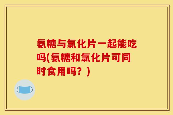 氨糖与氯化片一起能吃吗(氨糖和氯化片可同时食用吗？)