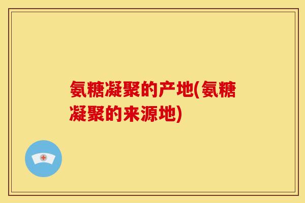 氨糖凝聚的产地(氨糖凝聚的来源地)