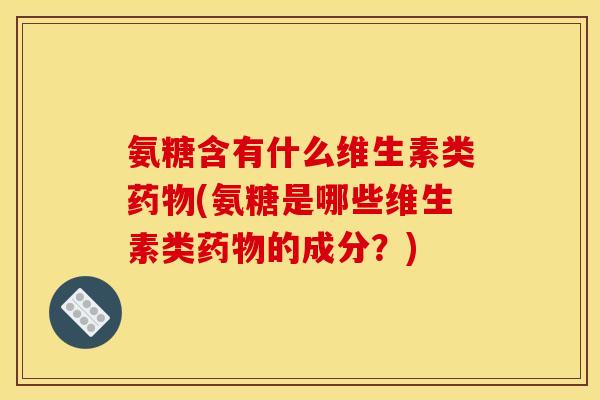 氨糖含有什么维生素类药物(氨糖是哪些维生素类药物的成分？)