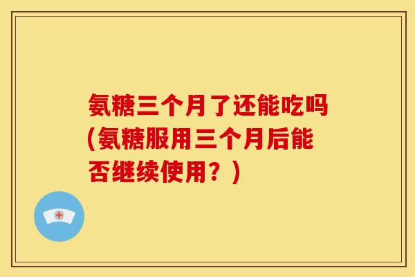 氨糖三个月了还能吃吗(氨糖服用三个月后能否继续使用？)
