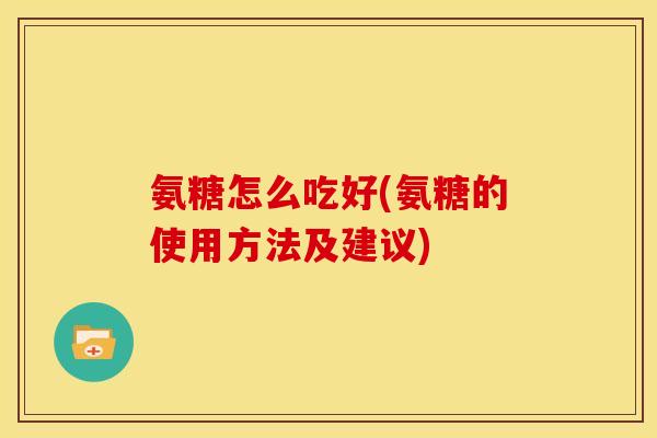 氨糖怎么吃好(氨糖的使用方法及建议)