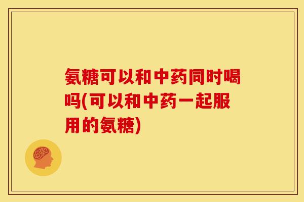 氨糖可以和中药同时喝吗(可以和中药一起服用的氨糖)