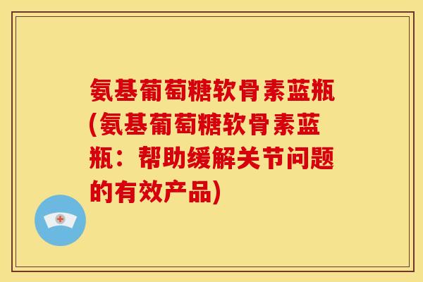 氨基葡萄糖软骨素蓝瓶(氨基葡萄糖软骨素蓝瓶：帮助缓解关节问题的有效产品)