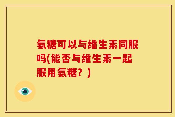 氨糖可以与维生素同服吗(能否与维生素一起服用氨糖？)