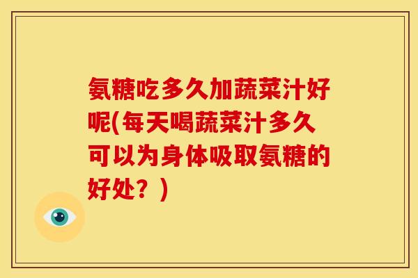 氨糖吃多久加蔬菜汁好呢(每天喝蔬菜汁多久可以为身体吸取氨糖的好处？)