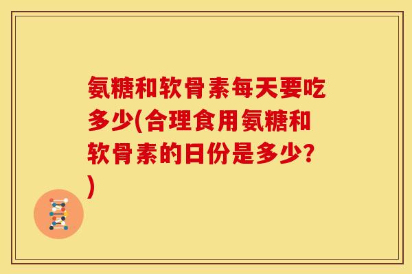 氨糖和软骨素每天要吃多少(合理食用氨糖和软骨素的日份是多少？)