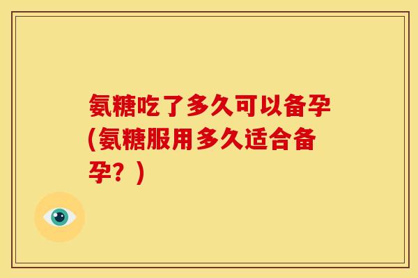 氨糖吃了多久可以备孕(氨糖服用多久适合备孕？)