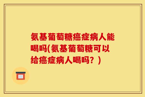 氨基葡萄糖癌症病人能喝吗(氨基葡萄糖可以给癌症病人喝吗？)