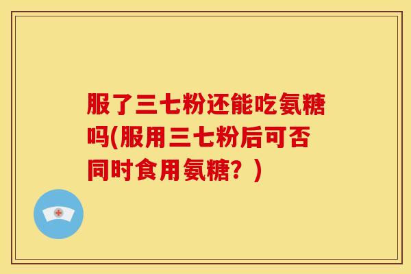 服了三七粉还能吃氨糖吗(服用三七粉后可否同时食用氨糖？)