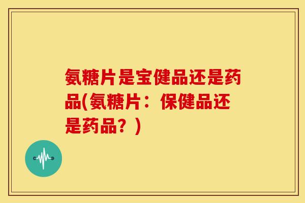 氨糖片是宝健品还是药品(氨糖片：保健品还是药品？)