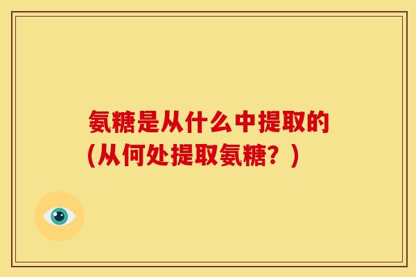 氨糖是从什么中提取的(从何处提取氨糖？)