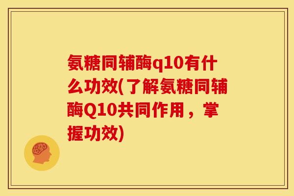 氨糖同辅酶q10有什么功效(了解氨糖同辅酶Q10共同作用，掌握功效)