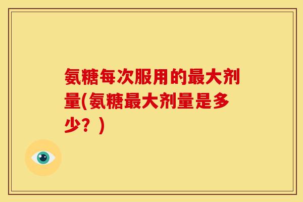 氨糖每次服用的最大剂量(氨糖最大剂量是多少？)
